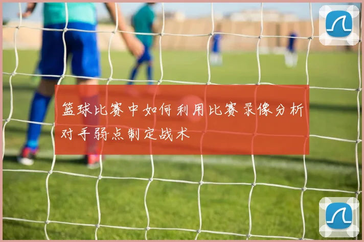 篮球比赛中如何利用比赛录像分析对手弱点制定战术