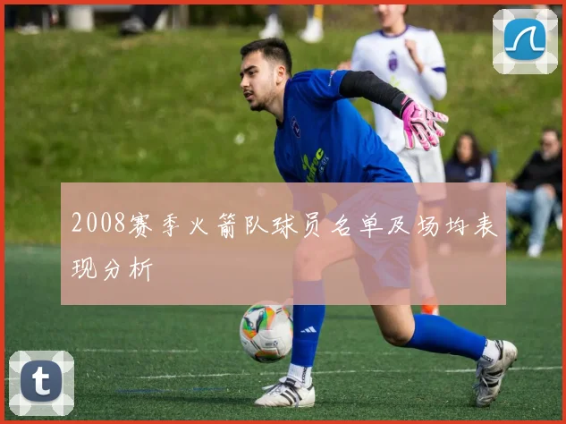 2008赛季火箭队球员名单及场均表现分析