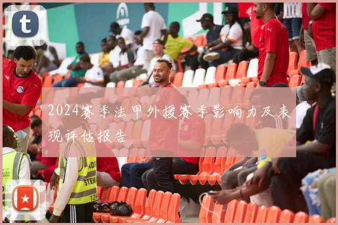 2024赛季法甲外援赛季影响力及表现评估报告