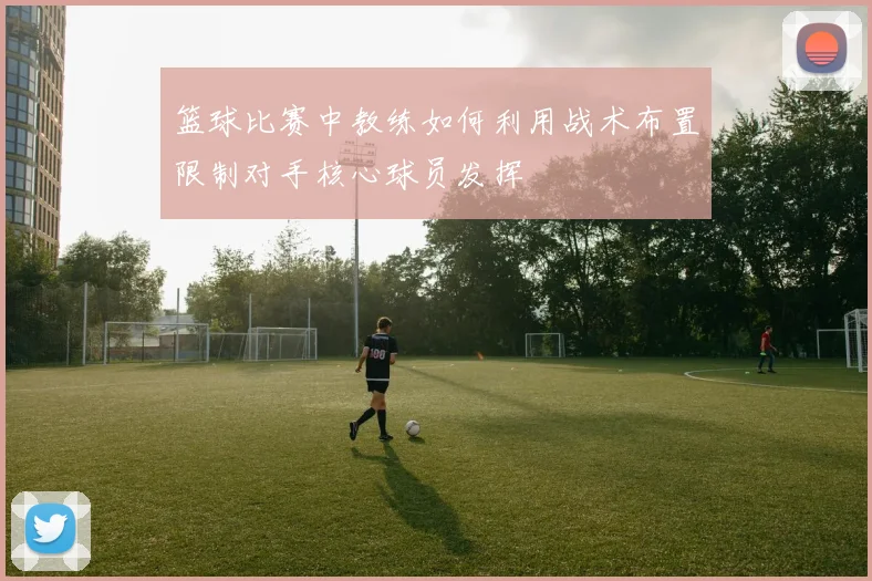 篮球比赛中教练如何利用战术布置限制对手核心球员发挥