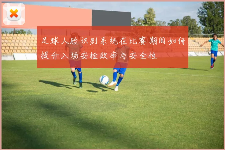 足球人脸识别系统在比赛期间如何提升入场安检效率与安全性