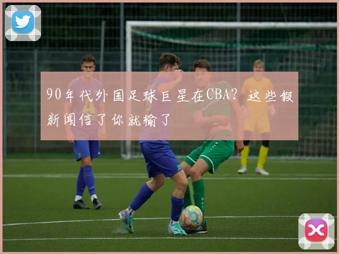 90年代外国足球巨星在CBA?这些假新闻信了你就输了