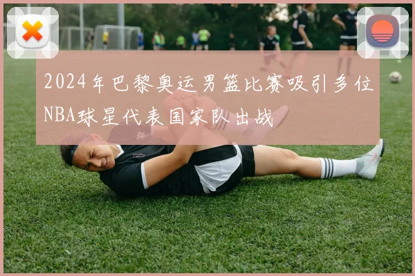 2024年巴黎奥运男篮比赛吸引多位NBA球星代表国家队出战